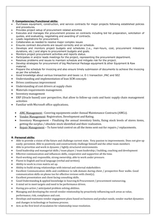7. Competencies/Functional skills:
• Purchases equipment, construction, and service contracts for major projects following established policies
and procedures.
• Provides project setup of procurement related activities
• Executes and manages the procurement process on contracts including bid list preparation, solicitation of
quotes, and evaluating, negotiating and awarding of contracts.
• Leads negotiations for procurement.
• Collaborates as needed to resolve major complex issues
• Ensures contract documents are issued correctly and on schedule.
• Develops and monitors project budgets and schedules (i.e., man-hours, cost, procurement milestone
durations, etc.) and aligns to procurement budgets and goals.
• Monitors project procurement activities and reports status.
• Participates in and/or leads meetings for the project, representing the procurement department.
• Resolves problems and issues to maintain schedule and mitigate risk for the project.
• Develop strategies for procurement of big Mechanical Package equipment & other Equipment & Raw
material.
• Prepare the schedule for invoicing and also ensure timely submission of documents to achieve the invoicing
as per the schedule.
• Good knowledge about various transaction and taxes i.e. E-1 transaction ,PAC and SEZ
• Understanding and implementation of lean SCM concepts
• Drives continuous improvement
• Understanding of cost drivers at supply chain
• Materials requirements management.
• Inventory management
• ERP (Oracle based) user perspective, that allow to follow-up costs and basic supply chain management
activities
• Familiar with Microsoft office applications.
• AMC Management - Covering equipments under Annual Maintenance Contracts (AMCs).
• Vendor Management: Registration, Development and Rating.
• Inventory Management – Finalizing the annual inventory limits, fixing stock levels of stores items,
getting the surplus / obsolete stock identified and their realization.
• Repair Management – To have total control on all the items sent out for repairs / replacements.
8. Personal skills:
• Able to provide a vision of the future and challenge current state. Very passion to improvements. Does not give up
easily; persistent. Able to positively and constructively challenge himself and the other team members
• Able to prioritize and work in dynamic / lightly structured environments.
• Good leadership and managerial skills / team player / team leadership / building, coaching and development
• Effective communication and influences skills, cooperative and supportive all the time.
• Hard-working and responsible, strong ownership, able to work under pressure.
• Fluent in English and local language (verbal and written).
• Ability to work in cross matrix set up.
• Ability to build strong relationships with internal and external stakeholders
• Excellent Communication skills and confidence to talk domain during client / prospective floor walks. Good
communication skills on phone too for effective reviews with client(s).
• Excellent presentation and client facing consulting skills.
• Good Understanding & applied knowledge in Sourcing & Procurement / procurement outsourcing,
• A mind set to meet targets and need to be performance driven.
• Having pro-active / anticipated problem solving abilities.
• Managing and developing the overall vendor relationship by proactively influencing such areas as value,
performance, risk, compliance and cost.
• Develops and maintains vendor engagement plans based on business and product needs, vendor market dynamics
and changes in technology or business process.
• Acts as the first level of escalation for relationship issue resolution.
 