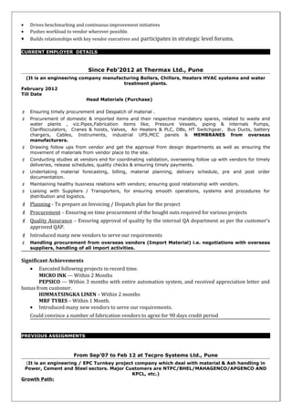 • Drives benchmarking and continuous improvement initiatives
• Pushes workload to vendor wherever possible.
• Builds relationships with key vendor executives and participates in strategic level forums.
CURRENT EMPLOYER DETAILS
Since Feb’2012 at Thermax Ltd., Pune
(It is an engineering company manufacturing Boilers, Chillers, Heaters HVAC systems and water
treatment plants.
February 2012
Till Date
Head Materials (Purchase)
 Ensuring timely procurement and Despatch of material .
 Procurement of domestic & imported items and their respective mandatory spares, related to waste and
water plants , viz.Pipes,Fabrication items like, Pressure Vessels, piping & internals Pumps,
Clariflocculators, Cranes & hoists, Valves, Air Heaters & PLC, DBs, HT Switchgear, Bus Ducts, battery
chargers, Cables, Instruments, industrial UPS,MCC panels & MEMBRANES from overseas
manufacturers.
 Drawing follow ups from vendor and get the approval from design departments as well as ensuring the
movement of materials from vendor place to the site.
 Conducting studies at vendors end for coordinating validation, overseeing follow up with vendors for timely
deliveries, release schedules, quality checks & ensuring timely payments.
 Undertaking material forecasting, billing, material planning, delivery schedule, pre and post order
documentation.
 Maintaining healthy business relations with vendors; ensuring good relationship with vendors.
 Liaising with Suppliers / Transporters, for ensuring smooth operations, systems and procedures for
distribution and logistics.
 Planning - To prepare an Invoicing / Dispatch plan for the project
 Procurement – Ensuring on time procurement of the bought outs required for various projects
 Quality Assurance – Ensuring approval of quality by the internal QA department as per the customer’s
approved QAP.
 Introduced many new vendors to serve our requirements
 Handling procurement from overseas vendors (Import Material) i.e. negotiations with overseas
suppliers, handling of all import activities.
Significant Achievements
• Executed following projects in record time.
MICRO INK --- Within 2 Months
PEPSICO --- Within 3 months with entire automation system, and received appreciation letter and
bonus from customer.
HIMMATSINGKA LINEN – Within 2 months
MRF TYRES – Within 1 Month.
• Introduced many new vendors to serve our requirements.
Could convince a number of fabrication vendors to agree for 90 days credit period
PREVIOUS ASSIGNMENTS
From Sep’07 to Feb 12 at Tecpro Systems Ltd., Pune
(It is an engineering / EPC Turnkey project company which deal with material & Ash handling in
Power, Cement and Steel sectors. Major Customers are NTPC/BHEL/MAHAGENCO/APGENCO AND
KPCL, etc.)
Growth Path:
 