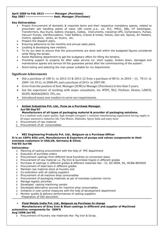 April 2009 to Feb 2012 -------- Manager (Purchase)
Sep 2007 ----------------------- Asst. Manager (Purchase)
Key Deliverables:
• Project Procurement of domestic & imported items and their respective mandatory spares, related to
pneumatic ash handling plants of value 100 crores p.a., viz. PLC, PMCC, DBs, HT Switchgear,
Transformers, Bus Ducts, battery chargers, Cables, Instruments, industrial UPS, Compressors, Pumps,
Vacuum Pumps, Clariflocculators, Tube Settlers, Cranes & hoists, Valves, Gen-set, Spouts, Air Heaters,
motors, agitators, tanks, air dryers, etc.
• Prepare the dispatch plans.
• Ensuring adherence to the monthly and annual sales plans.
• Locating & developing new vendors.
• To try our best to ensure that the procurements are done well within the budgeted figures considered
while filling the tender.
• Assist Marketing department to get the budgetary offers for filling the tenders.
• Providing support to projects for after sales service viz. short supply, broken down, damaged and
maintenance spares and service till the guarantee period after the commissioning of the system.
• Short-listing and selecting the man power suitable for my Department.
Significant Achievements
• Did a purchase of 100 Cr. in 2012-13 & 2011-12 from a purchase of 80 Cr. in 2010 – 11, 70 Cr. in
2009 -10, 45 Cr. in 2008-09, and a purchase of 20 Cr. in 2007-08.
• Grew from the position of Asst. Manager (SCM) to Manager (Purchase) in less than 5 years.
• Got the experience of working with major consultants, viz. NTPC, NLC, Fitchner, Desien, LANCO,
DCIPS, MAHAGENCO, TPL, etc.
• Introduced many new vendors to serve our requirements.
• Aniket Industries Pvt. Ltd., Pune as a Purchase Manager
Jun’06-Sep’07
Manufacturers of all types of packaging material & provider of packaging solutions.
It is a medium scale export quality, high strength corrugator’s container manufacturing organization having supply to
all major automotive industries like Tata Motors, Mahindra, Spicer India and many more.
 Procurement of raw material
 Procurement of all consumables
• REC Engineering Products Pvt. Ltd., Belgaum as a Purchase Officer
It is an 100% EOU unit, Manufacturers & Exporters of pumps and valves components to their
overseas customers in USA,UK, Germany & China.
Feb’05-Jun’06
Deliverables:
 Planning of casting procurement with the help of PPC department
 Execution of purchase orders
 Procurement castings from different local foundries on conversion basis
 Procurement of raw material i.e. Pig Iron & Gunmetal Ingots in different grades
 Purchase of castings in different grades & different materials like : CI, SG IRON, SS, WCB& BRONZE
 Procurement of steel bars in different grades
 Maintain raw material stock at foundry end
 Co-ordination with all casting suppliers
 Procurement of all machine shop consumables
 Procurement of packaging materials as per of overseas customer norms
 Manage logistic activities
 Developed casting machining vendor
 Developed alternative sources for machine shop consumables.
 Initiative in cost control measures with the help of development department
 Monitor quality & delivery performances of casting suppliers.
Preparation of ISO document.
• Fluid Metals India Pvt. Ltd., Belgaum as Purchase In charge
Manufacturers of Grey Iron & Steel castings in different and supplier of Machined
automotive components for OEM’S
Aug’1998-Jan’05
 Procurement of foundry raw materials like: Pig Iron & Scrap.
 
