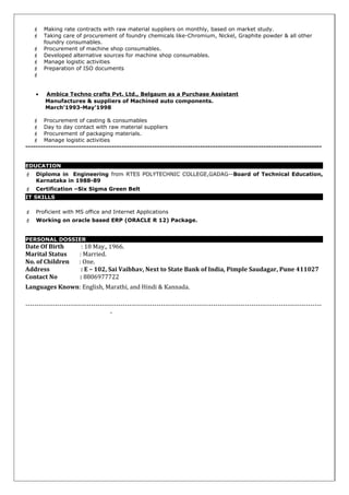  Making rate contracts with raw material suppliers on monthly, based on market study.
 Taking care of procurement of foundry chemicals like-Chromium, Nickel, Graphite powder & all other
foundry consumables.
 Procurement of machine shop consumables.
 Developed alternative sources for machine shop consumables.
 Manage logistic activities
 Preparation of ISO documents

• Ambica Techno crafts Pvt. Ltd., Belgaum as a Purchase Assistant
Manufactures & suppliers of Machined auto components.
March’1993-May’1998
 Procurement of casting & consumables
 Day to day contact with raw material suppliers
 Procurement of packaging materials.
 Manage logistic activities
---------------------------------------------------------------------------------------------------------------------
EDUCATION
 Diploma in Engineering from RTES POLYTECHNIC COLLEGE,GADAG--Board of Technical Education,
Karnataka in 1988-89
 Certification –Six Sigma Green Belt
IT SKILLS
 Proficient with MS office and Internet Applications
 Working on oracle based ERP (ORACLE R 12) Package.
PERSONAL DOSSIER
Date Of Birth : 18 May., 1966.
Marital Status : Married.
No. of Children : One.
Address : E – 102, Sai Vaibhav, Next to State Bank of India, Pimple Saudagar, Pune 411027
Contact No : 8806977722
Languages Known: English, Marathi, and Hindi & Kannada.
-----------------------------------------------------------------------------------------------------------------------------------
-
 