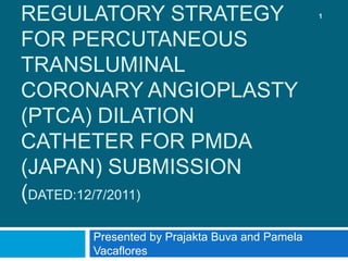 REGULATORY STRATEGY
FOR PERCUTANEOUS
TRANSLUMINAL
CORONARY ANGIOPLASTY
(PTCA) DILATION
CATHETER FOR PMDA
(JAPAN) SUBMISSION
(DATED:12/7/2011)
Presented by Prajakta Buva and Pamela
Vacaflores
1
 