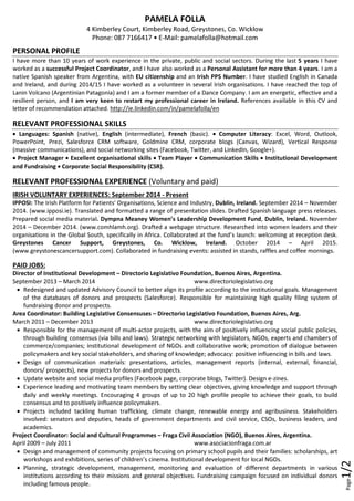 Page1/2
PAMELA FOLLA
4 Kimberley Court, Kimberley Road, Greystones, Co. Wicklow
Phone: 087 7166417 • E-Mail: pamelafolla@hotmail.com
PERSONAL PROFILE
I have more than 10 years of work experience in the private, public and social sectors. During the last 5 years I have
worked as a successful Project Coordinator, and I have also worked as a Personal Assistant for more than 4 years. I am a
native Spanish speaker from Argentina, with EU citizenship and an Irish PPS Number. I have studied English in Canada
and Ireland, and during 2014/15 I have worked as a volunteer in several Irish organisations. I have reached the top of
Lanin Volcano (Argentinian Patagonia) and I am a former member of a Dance Company. I am an energetic, effective and a
resilient person, and I am very keen to restart my professional career in Ireland. References available in this CV and
letter of recommendation attached. http://ie.linkedin.com/in/pamelafolla/en
RELEVANT PROFESSIONAL SKILLS
• Languages: Spanish (native), English (intermediate), French (basic). • Computer Literacy: Excel, Word, Outlook,
PowerPoint, Prezi, Salesforce CRM software, Goldmine CRM, corporate blogs (Canvas, Wizard), Vertical Response
(massive communications), and social networking sites (Facebook, Twitter, and LinkedIn, Google+).
• Project Manager • Excellent organisational skills • Team Player • Communication Skills • Institutional Development
and Fundraising • Corporate Social Responsibility (CSR).
RELEVANT PROFESSIONAL EXPERIENCE (Voluntary and paid)
IRISH VOLUNTARY EXPERIENCES: September 2014 - Present
IPPOSI: The Irish Platform for Patients' Organisations, Science and Industry, Dublin, Ireland. September 2014 – November
2014. (www.ipposi.ie). Translated and formatted a range of presentation slides. Drafted Spanish language press releases.
Prepared social media material. Dympna Meaney Women’s Leadership Development Fund, Dublin, Ireland. November
2014 – December 2014. (www.comhlamh.org). Drafted a webpage structure. Researched into women leaders and their
organisations in the Global South, specifically in Africa. Collaborated at the fund’s launch: welcoming at reception desk.
Greystones Cancer Support, Greystones, Co. Wicklow, Ireland. October 2014 – April 2015.
(www.greystonescancersupport.com). Collaborated in fundraising events: assisted in stands, raffles and coffee mornings.
PAID JOBS:
Director of Institutional Development – Directorio Legislativo Foundation, Buenos Aires, Argentina.
September 2013 – March 2014 www.directoriolegislativo.org
• Redesigned and updated Advisory Council to better align its profile according to the institutional goals. Management
of the databases of donors and prospects (Salesforce). Responsible for maintaining high quality filing system of
fundraising donor and prospects.
Area Coordinator: Building Legislative Consensuses – Directorio Legislativo Foundation, Buenos Aires, Arg.
March 2011 – December 2013 www.directoriolegislativo.org
• Responsible for the management of multi-actor projects, with the aim of positively influencing social public policies,
through building consensus (via bills and laws). Strategic networking with legislators, NGOs, experts and chambers of
commerce/companies; institutional development of NGOs and collaborative work; promotion of dialogue between
policymakers and key social stakeholders, and sharing of knowledge; advocacy: positive influencing in bills and laws.
• Design of communication materials: presentations, articles, management reports (internal, external, financial,
donors/ prospects), new projects for donors and prospects.
• Update website and social media profiles (Facebook page, corporate blogs, Twitter). Design e-zines.
• Experience leading and motivating team members by setting clear objectives, giving knowledge and support through
daily and weekly meetings. Encouraging 4 groups of up to 20 high profile people to achieve their goals, to build
consensus and to positively influence policymakers.
• Projects included tackling human trafficking, climate change, renewable energy and agribusiness. Stakeholders
involved: senators and deputies, heads of government departments and civil service, CSOs, business leaders, and
academics.
Project Coordinator: Social and Cultural Programmes – Fraga Civil Association (NGO), Buenos Aires, Argentina.
April 2009 – July 2011 www.asociacionfraga.com.ar
• Design and management of community projects focusing on primary school pupils and their families: scholarships, art
workshops and exhibitions, series of children’s cinema. Institutional development for local NGOs.
• Planning, strategic development, management, monitoring and evaluation of different departments in various
institutions according to their missions and general objectives. Fundraising campaign focused on individual donors
including famous people.
 