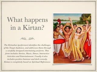 What happens
in a Kirtan?
The Kirtankar (performer) identiﬁes the challenges
of the Target Audience, and addresses them through
a carefully designed entertaining art form. This
form includes Stories, Music, Dance, Interactive
Activities and Entertainment. Usually it also
includes positive humour and dark comedy.
Kirtan is completely based on Spiritual References.
 
