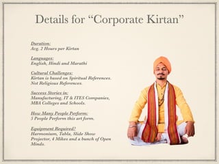 Details for “Corporate Kirtan”
Duration:
Avg. 2 Hours per Kirtan
Languages:
English, Hindi and Marathi
Cultural Challenges:
Kirtan is based on Spiritual References.
Not Religious References.
Success Stories in:
Manufacturing, IT & ITES Companies,
MBA Colleges and Schools.
How Many People Perform:
5 People Perform this art form.
Equipment Required?
Harmonium, Tabla, Slide Show
Projector, 4 Mikes and a bunch of Open
Minds.
 