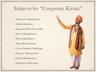 Subjects for “Corporate Kirtan”
Employee Engagement
Talent Retention
Responsibility Ownership
Stress Management
Work Life Balance
Time Management
Cross Cultural Challenges
Disaster Management
Crisis Management
Employee Motivation
 