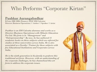 Who Performs “Corporate Kirtan”
Pushkar Aurangabadkar
B.Com, DBF, MBA (Finance), EPAF (IIM Calcutta)
Director (Business Operations) I Author I Speaker I Artist
Pushkar is an IIM Calcutta alumnus and works as a
Director (Business Operations) with Milastic Education
Pvt Ltd. His forte is in “Management” and
“Entrepreneurship”. By now, he has authored 11
academic books on these subjects which are referred for
studies at three universities across India. He is also
associated as a Faculty / Trainer for these subjects with
few Educational Institutions and Corporates across
India.
He is the ninth generation in his family to perform this
traditional art form. However, with an understanding of
the corporate challenges, he has channelised this art
form to address the corporate issues.
 