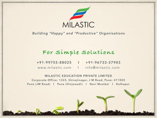 Building “Happy” and “Productive” Organisations
For Simple Solutions
+91-99755-88025 I +91-96733-37903
www.milastic.com I info@milastic.com
MILASTIC EDUCATION PRIVATE LIMITED
Corporate Office: 1323, Shivajinagar, J M Road, Pune: 411005
Pune (JM Road) I Pune (Hinjewadi) I Navi Mumbai I Kolhapur
 