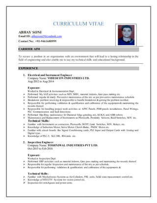CURRICULUM VITAE
ABHAY SONI
Email ID: abhaysoni19@outlook.com
Contact No: +91-9461688999
CARRIER AIM
To secure a position in an organization with an environment that will lead to a lasting relationship in the
field of engineering and also enable me to use my technical skills and educational background.
EXPERIENCE
1. Electrical and Instrument Engineer
Company Name: VIDEOCON INDUSTRIES LTD.
Aug-2012 to Aug-2014
Exposure:
Worked in Electrical & Instrumentation Dept.
 Performed My SAP activities such as MIV, MRV, material indents, Gate pass making etc.
 Performed regular & timely Preventive maintenance of the m/c as per preventive maintenance schedule.
 Breakdown problem receiving & responsible to handle breakdown & getting the problem rectified.
 Responsible for performing validation & qualification and calibration of the equipments& maintaining the
records thereof.
 Responsible for handling project work activities as APFC Panels, PDB panels installations, Panel Wirings,
PLC Communication and fault detections.
 Performed Slip-Ring maintenance for Diamond Edge grinding m/c, KUKA and ABB robots.
 Maintenance and Replacement of Instruments as Photocells, Proximity Sensors, Reed Switches, SOV etc.
Technical Skills:
 Familiar with Instruments as contactors, Photocells, DCDT, Limit Switches, SOV, Relays, etc.
 Knowledge of Induction Motor, Servo Motor, Clutch-Brake, PMDC Motor etc.
 Familiar with circuit boards like Signal Conditioning cards, PLC Input and Output Cards with Analog and
Digital type.
 Knowledge of PLC-5, SLC-500, RS-Links etc.
2. Inspection Engineer
Company Name: TOSHNIWAL INDUSTRIES PVT LTD.
Oct-2015 to Feb-2016
Exposure:
Worked in Inspection Dept.
 Performed ERP activities such as material indents, Gate pass making and maintaining the records thereof.
 Responsible for regular Inspection and maintenance of the m/c as per schedule.
 Responsible for performing validation & qualification and calibration of the equipments &
Technical Skills:
 Familiar with Mechatronics Systems as Air Cylinders, FRL units, Solid state measurement control etc.
 Knowledge of HTCCTV Systems for vision control etc.
 Inspection for switchgears and power units.
 