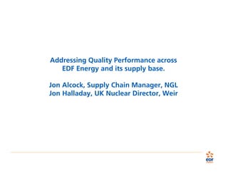 Addressing Quality Performance across
EDF Energy and its supply base.
Jon Alcock, Supply Chain Manager, NGL
Jon Halladay, UK Nuclear Director, Weir
 