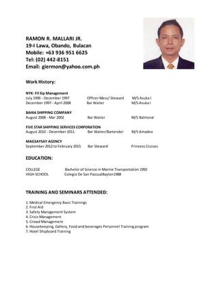RAMON R. MALLARI JR.
19-I Lawa, Obando, Bulacan
Mobile: +63 936 951 6625
Tel: (02) 442-8151
Email: giermon@yahoo.com.ph
Work History:
NYK- Fil Sip Management
July 1996 - December 1997 Officer Mess/ Steward M/S Asuka I
December 1997 - April 2008 Bar Waiter M/S Asuka I
BAHIA SHIPPING COMPANY
August 2008 - Mar 2002 Bar Waiter M/S Balmoral
FIVE STAR SHIPPING SERVICES CORPORATION
August 2010 - December 2011 Bar Waiter/Bartender M/S Amadea
MAGSAYSAY AGENCY
September 2012 to February 2015 Bar Steward Princess Cruises
EDUCATION:
COLLEGE Bachelor of Science in Marine Transportation 1992
HIGH SCHOOL Colegio De San PascualBaylon1988
TRAINING AND SEMINARS ATTENDED:
1. Medical Emergency Basic Trainings
2. First Aid
3. Safety Management System
4. Crisis Management
5. Crowd Management
6. Housekeeping, Gallery, Food and beverages Personnel Training program
7. Hotel Shipboard Training
 