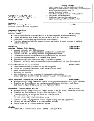 QUENTIN M. BURSLEM
E-mail : Quentin.Burslem@gmail.com
Phone : 302.377.1479
Education
Wilmington University Graduate June 2015
Bachelor's Degree in Business Management
Professional Experience
Northwestern Mutual
Financial Advisor 07/2016-12/2016
 Provided clients with the expertise of Insurance, Asset Management, & Retirement Planning
 Created relationships while providing exceptional face to face client consultations
 Implemented holistic financial plans and explain recommendations
 Proactively reviewed and identified potential business opportunities for clients to engage in additional
products and services
Capital One 12/2013-02/2016
Associate - Assistant SalesManager 11/2015-02/2016
 Managed and Lead a team of 20 Associates
 Obtained enthusiasm of Associates to create a productive work environment
 Evaluated team KPI’s and actively implement changes for improvement
 Coached team members how to effectively maximize service level and sales
 Monitored the teams adherence to all scheduled work activities
 Kept team members up to date with all product changes and features
 Conducted 1 on 1's with team members to discuss career development and areas of improvement
Principle Coordinator - Management Team 06/2015-10/2015
 De-escalated transferred customers who request management
 Worked with multiple back-end teams to help resolve customer issues
 Saved customer experience
 Conducted wire transfers
 Used best judgment to make exceptions for customers in certain situations
 Created Credit Card Event to improve conversation/conversion numbers nation-wide
Senior Coordinator - Customer Service & Sales 01/2015-06/2015
 Answered incoming calls & marketed our banking products to new and existing clients (50-70 Calls/Day)
 Cross-Sold and Serviced Deposit and Liability Accounts (Mortgages, Auto Loans, Credit Cards)
 Card Servicing - Open Card Disputes and Issue Replacement Cards
Coordinator - Customer Service & Sales 12/2013-12/2014
 Answered incoming calls and market our banking products to new and existing clients (50-70 Calls/Day)
 Cross-Sold and Serviced Deposit Accounts (Checking, Savings, CD's)
 Focused on maintaining Net Promoter Score and Simplicity scores
 Delivered the Ideal Customer Experience
 Met sales targets set by the department each month
 Maintained Quality – Paying attention to detail (Properly quoting rates and expectations)
 Efficiently and effectively adhered to all scheduled work activities
 Kept up to date with all product changes and features
Athletics
 Captain of H.S. Football/Baseball Team – QB/OLB - C/CF (2008-2010)
Candidate Summary
 3 years of experience in the Financial Services Industry
 Wilmington University,Bachelor’s Degree in Business Management
 Professional Experience with Capital One
 Awarded “Promoter of the Year”
 Market financial products to new and existing customers
 Managed and Lead a Sales Team
 Knowledge ofDiversified Financial Products
 Experience working with MS Excel and PowerPoint
 