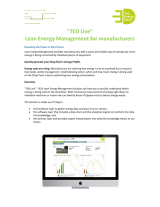 "TED Live"
Lean Energy Management for manufacturers
Revealing the Power in the Process
Lean Energy Management provides manufacturers with a quick and reliable way of seeing how much
energy is being consumed by individual pieces of equipment.
Quickly generate your Shop Floor's Energy Profile.
Energy costs are rising. Manufacturers are realising that energy is not an overhead but a resource
that needs careful management. Understanding where, when and how much energy is being used
on the Shop Floor is key to optimising your energy consumption.
Overview
"TED Live" - TEDs Lean Energy Management solution can help you to quickly understand where
energy is being used on the shop floor. With continuous measurement of energy right down to
individual machines or motors we can identify Areas of Opportunity to reduce energy waste.
The solution is made up of 3 layers:
· the hardware layer to gather energy data and pass it to our servers,
· the software layer that includes a data store and the analytical engine to transform the data
into knowledge, and
· the services layer that provides expert interpretation into what the knowledge means to our
clients.
 