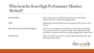 Who benefits from High Performance Mindset
Method?
CEO	
  and	
  MDs	
   Sales	
  organisation consistently	
  delivering	
  to	
  plan	
  with	
  higher	
  
margins	
  and	
  with	
  a	
  stable	
  and	
  engaged	
  team
CFOs Delivering	
  consistent	
  performance	
  and	
  higher	
  profit	
  business	
  with	
  
less	
  risk	
  
Sales	
  Directors	
  and	
  Sales	
  Managers Proven	
  sales	
  management	
  framework	
  and	
  coaching	
  methodology,	
  
frees	
  up	
  your	
  time	
  to	
  be	
  customer	
  facing,	
  deal	
  coaching	
  and	
  helps	
  
you	
  deliver	
  consistent	
  results	
  and	
  a	
  highly	
  engaged	
  sales	
  organisation.
HR	
  Directors	
   Retain	
  and	
  attract	
  sales	
  talent,	
  instill	
  a	
  collaborative	
  approach,	
  high	
  
performing	
  sales	
  culture.	
  
 