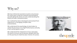 Why us?
We	
  have	
  delivered	
  consistent	
  results	
  in	
  businesses	
  
for	
  many	
  years	
  using	
  this	
  method	
  and	
  framework	
  
actually	
  doing	
  the	
  work	
  not	
  only	
  understanding	
  the	
  
theory	
  of	
  how	
  it	
  should	
  be	
  done.
Our	
  method	
  has	
  been	
  developed	
  and	
  evolved	
  from	
  
experience	
  in	
  managing	
  complex	
  sales	
  
environments.
We	
  understand	
  the	
  psychology	
  of	
  what	
  takes	
  to	
  
switch	
  the	
  business	
  in	
  to	
  High	
  Performance	
  and	
  why	
  
it	
  isn’t	
  at	
  this	
  point	
  in	
  time.
We	
  understand	
  the	
  importance	
  of	
  you	
  executing	
  
the	
  work	
  to	
  ensure	
  you	
  bring	
  your	
  people	
  with	
  you	
  
on	
  the	
  journey	
  to	
  maximise your	
  chance	
  of	
  success.
 