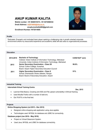 Profile
Dedicated, Energetic and motivated team player seeking a challenging role in growth oriented corporate
environment where my resourceful experience and academic skills will add value to organizational processes.
Education
2014-2018 Bachelor of Technology
Institute: Indian Institute of Information Technology, Allahabad
University: Indian Institute of Information Technology, Allahabad
8.856/10(4th
sem)
2013 Senior Secondary Examination - Class XII
School: Cotton College, Guwahati
Board: Assam Higher Secondary Education Council
90.6%
2011 Higher Secondary Examination - Class X
School: Shankardev Shishu Niketan, Rangia
Board: Board of Secondary Education, Assam
91%
Industrial Training
Internshala Virtual Training Centre
Dec, 2015
• Learned Web Basics, Cracking and XSS and File upload vulnerability in Ethical Hacking
• Used Mozilla Firefox with a number of add-ons.
• Got 76.67% in the final test.
Projects
Online Shopping System (Jul 2015 – Dec 2015)
• Designed online shopping web application using Java applets.
• Technologies used: MYSQL for database and JDBC for connectivity.
Database project (Jan 2016 – May 2016)
• Project on Virtual Classroom System.
• Used Java, MYSQL and JDBC for database connectivity.
ANUP KUMAR KALITA
Mobile number: +91 8948519373, +91 8472088332
Email Address: rit2014005@iiita.ac.in,
anupkumarkalita962@gmail.com
Enrollment Number: RIT2014005
 