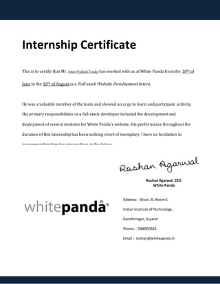 Internship Certificate
This is to certify that Mr. AmarPrakashPandey has worked with us at White Panda from the 10th of
June to the 10th of August as a Full-stack Website Development Intern.
He was a valuable member of the team and showed an urge to learn and participate actively.
His primary responsibilities as a full-stack developer included the development and
deployment of several modules for White Panda’s website. His performance throughout the
duration of this Internship has been nothing short of exemplary. I have no hesitation in
recommending him for any position in the future.
Roshan Agarwal, CEO
White Panda
Address:- Block 30,Room6
IndianInstitute of Technology,
Gandhinagar,Gujarat
Phone:- 7600953553
Email :- roshan@whitepanda.in
 