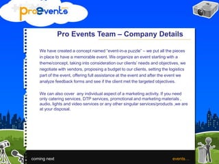 Pro Events Team – Company Details
We have created a concept named “event-in-a puzzle” – we put all the pieces
in place to have a memorable event. We organize an event starting with a
theme/concept, taking into consideration our clients’ needs and objectives, we
negotiate with vendors, proposing a budget to our clients, setting the logistics
part of the event, offering full assistance at the event and after the event we
analyze feedback forms and see if the client met the targeted objectives.
We can also cover any individual aspect of a marketing activity. If you need
only catering services, DTP services, promotional and marketing materials ,
audio, lights and video services or any other singular services/products ,we are
at your disposal.
coming next events…
 