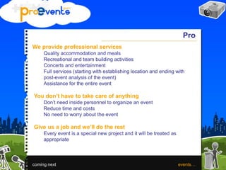 Pro
We provide professional services
Quality accommodation and meals
Recreational and team building activities
Concerts and entertainment
Full services (starting with establishing location and ending with
post-event analysis of the event)
Assistance for the entire event
You don’t have to take care of anything
Don’t need inside personnel to organize an event
Reduce time and costs
No need to worry about the event
Give us a job and we’ll do the rest
Every event is a special new project and it will be treated as
appropriate
coming next events…
 