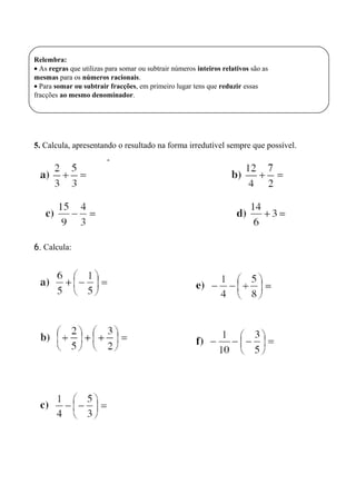 Relembra:
• As regras que utilizas para somar ou subtrair números inteiros relativos são as
mesmas para os números racionais.
• Para somar ou subtrair fracções, em primeiro lugar tens que reduzir essas
fracções ao mesmo denominador.
5. Calcula, apresentando o resultado na forma irredutível sempre que possível.
6. Calcula:
 