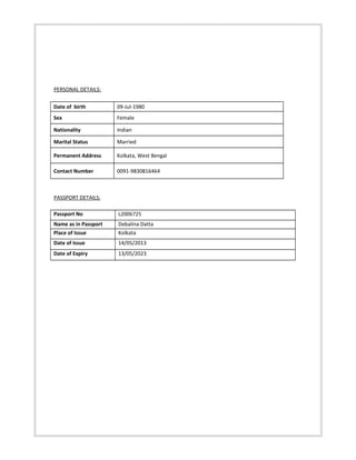 PERSONAL DETAILS:
Date of birth 09-Jul-1980
Sex Female
Nationality Indian
Marital Status Married
Permanent Address Kolkata, West Bengal
Contact Number 0091-9830816464
PASSPORT DETAILS:
Passport No L2006725
Name as in Passport Debalina Datta
Place of Issue Kolkata
Date of Issue 14/05/2013
Date of Expiry 13/05/2023
 