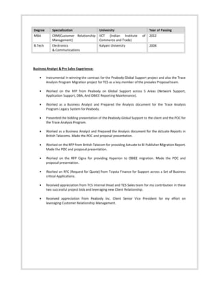 Degree Specialization University Year of Passing
MBA CRM(Customer Relationship
Management)
IICT (Indian Institute of
Commerce and Trade)
2012
B.Tech Electronics
& Communications
Kalyani University 2004
Business Analyst & Pre Sales Experience:
• Instrumental in winning the contract for the Peabody Global Support project and also the Trace
Analysis Program Migration project for TCS as a key member of the presales Proposal team.
• Worked on the RFP from Peabody on Global Support across 5 Areas (Network Support,
Application Support, DBA, And OBIEE Reporting Maintenance).
• Worked as a Business Analyst and Prepared the Analysis document for the Trace Analysis
Program Legacy System for Peabody.
• Presented the bidding presentation of the Peabody Global Support to the client and the POC for
the Trace Analysis Program.
• Worked as a Business Analyst and Prepared the Analysis document for the Actuate Reports in
British Telecoms. Made the POC and proposal presentation.
• Worked on the RFP from British Telecom for providing Actuate to BI Publisher Migration Report.
Made the POC and proposal presentation.
• Worked on the RFP Cigna for providing Hyperion to OBIEE migration. Made the POC and
proposal presentation.
• Worked on RFC (Request for Quote) from Toyota Finance for Support across a Set of Business
critical Applications.
• Received appreciation from TCS Internal Head and TCS Sales team for my contribution in these
two successful project bids and leveraging new Client Relationship.
• Received appreciation from Peabody Inc. Client Senior Vice President for my effort on
leveraging Customer Relationship Management.
 