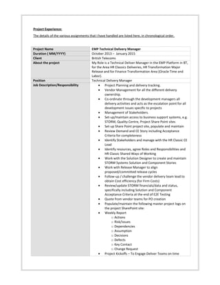 Project Experience:
The details of the various assignments that I have handled are listed here, in chronological order.
Project Name EMP Technical Delivery Manager
Duration ( MM/YYYY) October 2013 – January 2015
Client British Telecoms
About the project My Role is a Technical Deliver Manager in the EMP Platform in BT,
for the Area HR Classics Deliveries, HR Transformation Major
Release and for Finance Transformation Area (Oracle Time and
Labor).
Position Technical Delivery Manager
Job Description/Responsibility • Project Planning and delivery tracking.
• Vendor Management for all the different delivery
ownership.
• Co-ordinate through the development managers all
delivery activities and acts as the escalation point for all
development issues specific to projects
• Management of Stakeholders.
• Set-up/maintain access to business support systems, e.g.
STORM, Quality Centre, Project Share Point sites
• Set-up Share Point project site, populate and maintain
• Review Demand and CE Story including Acceptance
Criteria for completeness
• Identify Stakeholders and manage with the HR Classic CE
Lead
• Identify resources, agree Roles and Responsibilities and
HR Classic Shared Ways of Working
• Work with the Solution Designer to create and maintain
STORM Systems Solution and Component Stories
• Work with Release Manager to align
proposed/committed release cycles
• Follow-up / challenge the vendor delivery team lead to
obtain Cost efficiency (for Firm Costs)
• Review/update STORM financials/data and status,
specifically including Solution and Component
Acceptance Criteria at the end of E2E Testing
• Quote from vendor teams for PO creation
• Populate/maintain the following master project logs on
the project SharePoint site:
• Weekly Report
o Actions
o Risk/issues
o Dependencies
o Assumption
o Decisions
o Defects
o Key Contact
o Change Request
• Project Kickoffs – To Engage Deliver Teams on time
 
