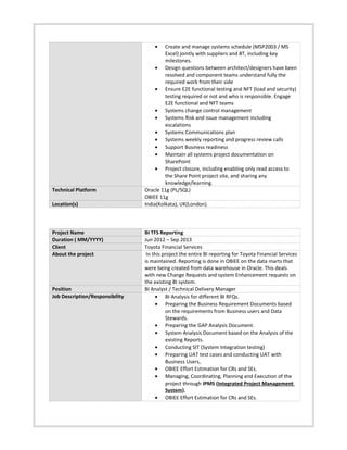 • Create and manage systems schedule (MSP2003 / MS
Excel) jointly with suppliers and BT, including key
milestones.
• Design questions between architect/designers have been
resolved and component teams understand fully the
required work from their side
• Ensure E2E functional testing and NFT (load and security)
testing required or not and who is responsible. Engage
E2E functional and NFT teams
• Systems change control management
• Systems Risk and issue management including
escalations
• Systems Communications plan
• Systems weekly reporting and progress review calls
• Support Business readiness
• Maintain all systems project documentation on
SharePoint
• Project closure, including enabling only read access to
the Share Point project site, and sharing any
knowledge/learning.
Technical Platform Oracle 11g (PL/SQL)
OBIEE 11g
Location(s) India(Kolkata), UK(London)
Project Name BI TFS Reporting
Duration ( MM/YYYY) Jun 2012 – Sep 2013
Client Toyota Financial Services
About the project In this project the entire BI reporting for Toyota Financial Services
is maintained. Reporting is done in OBIEE on the data marts that
were being created from data warehouse in Oracle. This deals
with new Change Requests and system Enhancement requests on
the existing BI system.
Position BI Analyst / Technical Delivery Manager
Job Description/Responsibility • BI Analysis for different BI RFQs.
• Preparing the Business Requirement Documents based
on the requirements from Business users and Data
Stewards.
• Preparing the GAP Analysis Document.
• System Analysis Document based on the Analysis of the
existing Reports.
• Conducting SIT (System Integration testing)
• Preparing UAT test cases and conducting UAT with
Business Users,
• OBIEE Effort Estimation for CRs and SEs.
• Managing, Coordinating, Planning and Execution of the
project through IPMS (Integrated Project Management
System).
• OBIEE Effort Estimation for CRs and SEs.
 