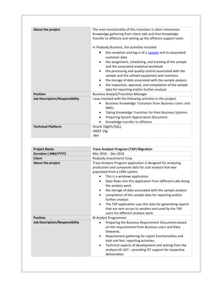 About the project The main functionality of this transition is client interaction
Knowledge gathering from client side and then knowledge
transfer to offshore and setting up the offshore support team.
In Peabody Business, the activities included
• the reception and log in of a sample and its associated
customer data
• the assignment, scheduling, and tracking of the sample
and the associated analytical workload
• the processing and quality control associated with the
sample and the utilized equipment and inventory
• the storage of data associated with the sample analysis
• the inspection, approval, and compilation of the sample
data for reporting and/or further analysis
Position Business Analyst/Transition Manager
Job Description/Responsibility I was involved with the following activities in this project.
• Business Knowledge Transition from Business Users and
SMEs.
• Taking Knowledge Transition for their Business Systems.
• Preparing System Appreciation Document.
• Knowledge transfer to offshore.
Technical Platform Oracle 10g(PL/SQL),
OBIEE 10g
.Net
Project Name Trace Analysis Program (TAP) Migration
Duration ( MM/YYYY) Mar 2010 - Dec 2010
Client Peabody Investments Corp
About the project Trace Analysis Program application is designed for analyzing
production and composite data for coal analysis that was
populated from a LIMS system.
• This is a windows application.
• Data flows into this application from different Labs doing
the analysis work.
• the storage of data associated with the sample analysis
• compilation of the sample data for reporting and/or
further analysis
• The TAP application uses this data for generating reports
that are sent across to vendors and used by the TAP
users for different analysis work.
Position BI Analyst Programmer
Job Description/Responsibility • Preparing the Business Requirement Documents based
on the requirements from Business users and Data
Stewards.
• Requirement gathering for report functionalities and
look and feel, reporting activities.
• Technical aspects of development and testing from the
analysis till UAT – providing SIT support for respective
deliverables.
 