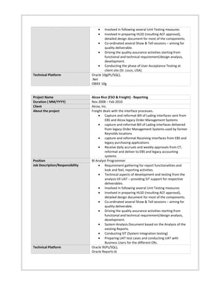 • Involved in following several Unit Testing measures
• Involved in preparing HLSD (resulting ACF approval),
detailed design document for most of the components.
• Co-ordinated several Show & Tell sessions – aiming for
quality deliverable.
• Driving the quality assurance activities starting from
functional and technical requirement/design analysis,
development.
• Conducting the phase of User Acceptance Testing at
client site (St. Louis, USA).
Technical Platform Oracle 10g(PL/SQL),
.Net
OBIEE 10g
Project Name Alcoa Rice (ESO & Freight) - Reporting
Duration ( MM/YYYY) Nov 2008 – Feb 2010
Client Alcoa, Inc.
About the project Freight deals with the interface processes.
• Capture and reformat Bill of Lading interfaces sent from
EBS and Alcoa legacy Order Management Systems
• capture and reformat Bill of Lading interfaces delivered
from legacy Order Management Systems used by former
Reynolds locations
• capture and reformat Receiving interfaces from EBS and
legacy purchasing applications
• Receive daily accruals and weekly approvals from CT,
reformat and deliver to EBS and legacy accounting
systems
Position BI Analyst Programmer
Job Description/Responsibility • Requirement gathering for report functionalities and
look and feel, reporting activities.
• Technical aspects of development and testing from the
analysis till UAT – providing SIT support for respective
deliverables.
• Involved in following several Unit Testing measures
• Involved in preparing HLSD (resulting ACF approval),
detailed design document for most of the components.
• Co-ordinated several Show & Tell sessions – aiming for
quality deliverable.
• Driving the quality assurance activities starting from
functional and technical requirement/design analysis,
development.
• System Analysis Document based on the Analysis of the
existing Reports.
• Conducting SIT (System Integration testing)
• Preparing UAT test cases and conducting UAT with
Business Users for the different CRs.
Technical Platform Oracle 9i(PL/SQL),
Oracle Reports 6i
 