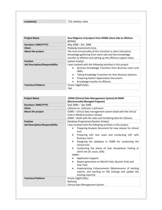 Location(s) TCS, Kolkata, India
Project Name Due Diligence of projects from KPMG client side to offshore
(KPMG)
Duration ( MM/YYYY) May 2008 – Oct 2008
Client Peabody Investments Corp
About the project The main functionality of this transition is client interaction
Knowledge gathering from client side and then knowledge
transfer to offshore and setting up the offshore support team.
Position System Analyst
Job Description/Responsibility I was involved with the following activities in this project.
• Business Knowledge Transition from Business Users and
SMEs.
• Taking Knowledge Transition for their Business Systems.
• Preparing System Appreciation Document.
• Knowledge transfer to offshore.
Technical Platform Oracle 10g(PL/SQL),
.Net
Project Name CDMS (Clinical Data Management System) & EMAP
(Electronically Managed Program)
Duration ( MM/YYYY) Sept 2006 – Apr 2008
Client LifeScan Inc. (Johnson n Johnson)
About the project CDMS – Clinical data management system dealt with the clinical
trials in Medical product release.
EMAP – Dealt with the sales and marketing data for Lifescan,
Position Database Programmer/System Analyst
Job Description/Responsibility I was involved with the following activities in this project.
• Preparing Analysis Document for new release for clinical
trial.
• Preparing UAT test cases and conducting UAT with
Business Users.
• Designing the database in CDMS for conducting the
clinical trial.
• Conducting the phase of User Acceptance Testing at
client site (St. Louis, USA).
EMAP :
• Application Support.
• Report generation on Month Ends, Quarter Ends and
Year Ends
• Implementing Enhancements (Maintenance of existing
reports, and working on CRs (change and update the
existing reports))
Technical Platform Oracle 10g(PL/SQL),
NetSuite,
Clinical Data Management System
 