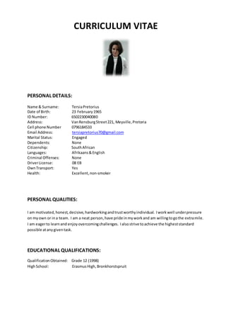 CURRICULUM VITAE
PERSONAL DETAILS:
Name & Surname: TersiaPretorius
Date of Birth: 23 February1965
ID Number: 6502230040080
Address: VanRensburgStreet221, Meyville,Pretoria
Cell phone Number 0796184533
Email Address: tersiapretorius70@gmail.com
Marital Status: Engaged
Dependents: None
Citizenship: SouthAfrican
Languages: Afrikaans&English
Criminal Offenses: None
DriverLicense: 08 EB
OwnTransport: Yes
Health: Excellent,non-smoker
PERSONAL QUALITIES:
I am motivated,honest, decisive, hardworkingandtrustworthyindividual. Iworkwell underpressure
on myown or ina team. I am a neat person,have pride inmyworkand am willingtogothe extramile.
I am eagerto learnand enjoyovercomingchallenges. Ialsostrive toachieve the higheststandard
possible atanygiventask.
EDUCATIONAL QUALIFICATIONS:
QualificationObtained: Grade 12 (1998)
HighSchool: ErasmusHigh, Bronkhorstspruit
 