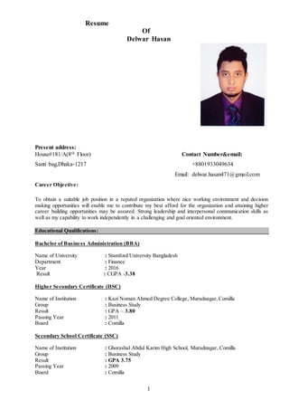 1
Resume
Of
Delwar Hasan
Present address:
House#181/A(8th Floor) Contact Number&email:
Santi bag,Dhaka-1217 +8801933049634
Email: delwar.hasan471@gmail.com
Career Objective:
To obtain a suitable job position in a reputed organization where nice working environment and decision
making opportunities will enable me to contribute my best afford for the organization and attaining higher
career building opportunities may be assured. Strong leadership and interpersonal communication skills as
well as my capability to work independently in a challenging and goal oriented environment.
Educational Qualifications:
Bachelor of Business Administration (BBA)
Name of University : Stamford University Bangladesh
Department : Finance
Year : 2016
Result : CGPA -3.38
Higher Secondary Certificate (HSC)
Name of Institution : Kazi Noman Ahmed Degree College, Muradnagar, Comilla
Group : Business Study
Result : GPA – 3.80
Passing Year : 2011
Board : Comilla
Secondary School Certificate (SSC)
Name of Institution : Ghorashal Abdul Karim High School, Muradnagar, Comilla
Group : Business Study
Result : GPA 3.75
Passing Year : 2009
Board : Comilla
 