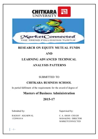 - 1 -
RESEARCH ON EQUITY MUTUAL FUNDS
AND
LEARNING ADVANCED TECHNICAL
ANALYSIS PATTERNS
SUBMITTED TO
CHITKARA BUSINESS SCHOOL
In partial fulfilment of the requirements for the award of degree of
Masters of Business Administration
2015-17
Submitted by: Supervised by:
RAGHAV AGGARWAL C. A. AMAN CHUGH
1520981014 MANAGING DIRECTOR
MARKETCONNECTED
 