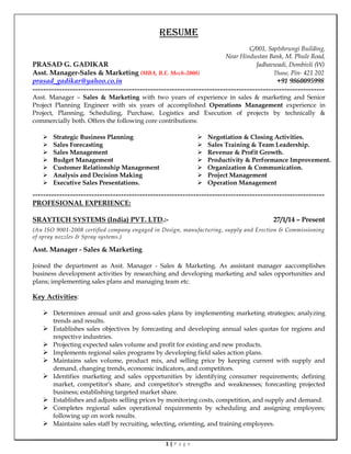 1 | P a g e
RESUME
C/001, Saptshrungi Building,
Near Hindustan Bank, M. Phule Road,
PRASAD G. GADIKAR Jadhavwadi, Dombivli (W)
Asst. Manager-Sales & Marketing (MBA, B.E. Mech-2008) Thane, Pin- 421 202
prasad_gadikar@yahoo.co.in +91 9860095998
-------------------------------------------------------------------------------------------------------------
Asst. Manager – Sales & Marketing with two years of experience in sales & marketing and Senior
Project Planning Engineer with six years of accomplished Operations Management experience in
Project, Planning, Scheduling, Purchase, Logistics and Execution of projects by technically &
commercially both. Offers the following core contributions:
 Strategic Business Planning
 Sales Forecasting
 Sales Management
 Budget Management
 Customer Relationship Management
 Analysis and Decision Making
 Executive Sales Presentations.
 Negotiation & Closing Activities.
 Sales Training & Team Leadership.
 Revenue & Profit Growth.
 Productivity & Performance Improvement.
 Organization & Communication.
 Project Management
 Operation Management
-------------------------------------------------------------------------------------------------------------
PROFESIONAL EXPERIENCE:
SRAYTECH SYSTEMS (India) PVT. LTD.:- 27/1/14 – Present
(An ISO 9001-2008 certified company engaged in Design, manufacturing, supply and Erection & Commissioning
of spray nozzles & Spray systems.)
Asst. Manager - Sales & Marketing
Joined the department as Asst. Manager - Sales & Marketing. As assistant manager aaccomplishes
business development activities by researching and developing marketing and sales opportunities and
plans; implementing sales plans and managing team etc.
Key Activities:
 Determines annual unit and gross-sales plans by implementing marketing strategies; analyzing
trends and results.
 Establishes sales objectives by forecasting and developing annual sales quotas for regions and
respective industries.
 Projecting expected sales volume and profit for existing and new products.
 Implements regional sales programs by developing field sales action plans.
 Maintains sales volume, product mix, and selling price by keeping current with supply and
demand, changing trends, economic indicators, and competitors.
 Identifies marketing and sales opportunities by identifying consumer requirements; defining
market, competitor's share, and competitor's strengths and weaknesses; forecasting projected
business; establishing targeted market share.
 Establishes and adjusts selling prices by monitoring costs, competition, and supply and demand.
 Completes regional sales operational requirements by scheduling and assigning employees;
following up on work results.
 Maintains sales staff by recruiting, selecting, orienting, and training employees.
 