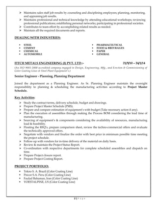 2 | P a g e
 Maintains sales staff job results by counseling and disciplining employees; planning, monitoring,
and appraising job results.
 Maintains professional and technical knowledge by attending educational workshops; reviewing
professional publications; establishing personal networks; participating in professional societies.
 Contributes to team effort by accomplishing related results as needed.
 Maintain all the required documents and reports.
DEALING WITH INDUSTRIES:
 STEEL
 CEMENT
 CHEMICAL
 AUTOMOBILE
 PHARMACEUTICAL
 FOOD & BREVRAGES
 PAPER
 GENERAL
FITCH METALS ENGINEERING (I) PVT. LTD.:- 21/9/10 – 24/1/14
(An ISO 9001-2008 accredited company engaged in Design, Engineering, Mfg., and Erection & Commissioning of
Color Coating Lines & Steel Plant Equipment’s.)
Senior Engineer - Planning, Planning Department
Joined the department as a Planning Engineer. As Sr. Planning Engineer maintain the oversight
responsibility to planning & scheduling the manufacturing activities according to Project Master
Schedule.
Key Activities:
 Study the contract terms, delivery schedule, budget and drawings.
 Prepare Project Master Schedule (PMS).
 Prepare and compare estimation of equipment’s with budget (Take necessary action if any).
 Plan the execution of assemblies through making the Process BOM considering the lead time of
manufacturing.
 Sourcing of equipment’s & components considering the availability of resources, manufacturing
load & feasibility.
 Floating the RFQ’s, prepare comparison sheet, review the techno-commercial offers and evaluate
the technically approved offers.
 Negotiate with vendors and finalize the order with best price in minimum possible time meeting
the project schedule.
 Follow-up with vendors for in-time delivery of the material on daily basis.
 Review & maintain the Project Status Report.
 Co-ordination with respective departments for complete scheduled assemblies and dispatch on
time.
 Prepare Project closure report.
 Prepare Project Costing Report.
PROJECT PORTFOLIO:
 Tekno S. A. Brazil (Color Coating Line)
 Precor S.A. Peru (Color Coating Line)
 Faulad Bahaman, Iran (Color Coating Line)
 VOESTALPINE, US (Color Coating Line)
 
