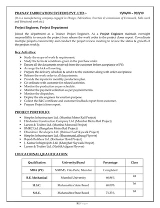 3 | P a g e
PRANAV FABRICATION SYSTEMS PVT. LTD.:- 15/06/08 – 20/9/10
(It is a manufacturing company engaged in Design, Fabrication, Erection & commission of Formwork, Falls work
and Structural work etc.)
Project Engineer, Project Department
Joined the department as a Trainee Project Engineer. As a Project Engineer maintain oversight
responsibility to execute the project from release the work order to the project closer report. Co-ordinate
multiple projects concurrently and conduct the project review meeting to review the status & growth of
the projects weekly.
Key Activities:
 Study the scope of work & requirement.
 Study the terms & conditions given in the purchase order.
 Ensure all the documents received from the customer before acceptance of PO.
 Arrange the kick off meeting.
 Prepare the delivery schedule & send it to the customer along with order acceptance.
 Release the work order to all departments.
 Provide the inputs for monthly production plan.
 Co-ordinate with customer for related activities.
 Monitor the production as per schedule.
 Monitor the payment collection as per payment terms.
 Monitor the dispatches.
 Deploy the site engineer for erection purpose.
 Collect the E&C certificate and customer feedback report from customer.
 Prepare Project closer report.
PROJECT PORTFOLIO:
 Simplex Infrastructure Ltd. (Mumbai Metro Rail Project)
 Hindustan Construction Company Ltd. (Mumbai Metro Rail Project)
 Larsen & Toubro Ltd. (Mumbai Monorail Project)
 BMRC Ltd. (Bangalore Metro Rail Project)
 Dhanshree Developers Ltd. (Dahisar East Skywalk Project)
 Simplex Infrastructure Ltd. (BharatmataLalbaug Flyover)
 Rajesh Builders Ltd. (Radission Hotel Project)
 J. Kumar Infraprojects Ltd. (Kharghar Skywalk Project)
 Larsen & Toubro Ltd. (NashikAdgaon Flyover)
EDUCATIONAL QUALIFICATION:
Qualification University/Board Percentage Class
MBA (PT) NMIMS, Vile-Parle, Mumbai Completed
B.E. Mechanical Mumbai University 66.86%
1st
H.S.C. Maharashtra State Board 68.00%
1st
S.S.C. Maharashtra State Board 71.33%
1st
 