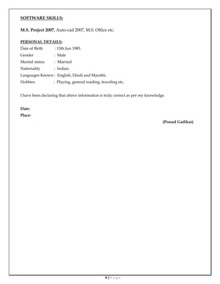 4 | P a g e
SOFTWARE SKILLS:
M.S. Project 2007, Auto-cad 2007, M.S. Office etc.
PERSONAL DETAILS:
Date of Birth : 13th Jun 1985.
Gender : Male
Marital status : Married
Nationality : Indian
Languages Known : English, Hindi and Marathi.
Hobbies : Playing, general reading, traveling etc.
I have been declaring that above information is truly correct as per my knowledge.
Date:
Place:
(Prasad Gadikar)
 