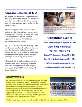 Classes Resume at S-O
On August 23rd, the Sibley-Ocheyedan school
bells rang symbolizing the start of a new school
year. Students are back in the classroom, and
that, of course, means students are back in the
ag department!
Classes being offered this semester include
Animal Science, Ag Leadership, Dairy Science,
Agronomy, Ag Mechanics, as well as Ag 1 & Ag
2. Starting this year, we also have the
opportunity to include 7th and 8th graders in
agriculture education classes.
Ag 1 is for freshman students, while Ag 2 is for
our 2nd year members. Our officer team meets
each day during our Ag Leadership class.
During this time, the team has the opportunity
to work on chapter goals, member relations,
and organize upcoming chapter events.
The middle school students will work in a 6-
week rotation, with a new group of students
each time. During their class time, they will
cover general ag and FFA history, facts, and
leadership skills.
Upcoming Events
Annual Pork Chop Supper - September 30, 2016
Chapter Meeting - October 10, 2016
Blood Drive - October 12, 2016
National FFA Convention - October 19-22, 2016
State Officer Weekend - November 20-21, 2016
NW District Fun Night - November 21, 2016
Parent/Member Meeting - December 14, 2016
2
SEPTEMBER 9, 2016
FARM PROGRESS SHOW
On Wednesday, August 31st, 21 S-O FFA members loaded a
charter bus and headed to Boone, Iowa to attend the Farm
Progress Show. At the event, the students had the opportunity
to meet with various agriculture businesses, see new
technology in the agriculture industry, and had international
agriculture exposure. On the ride down, they had the
opportunity to visit with 5 CFE interns from Ukraine. They
spent much of the bus ride comparing lifestyle, agriculture,
and opportunities in the different countries.
The farm progress show trip was made possible by Coop Farmers Elevator and Bruce Weller.
Above, a middle school FFA member works on a
"Get to Know You" activity on one of the ﬁrst
days of class.
FFA members who attended the Farm
Progress Show stop for a quick picture
with Bruce Weller and Katie Flick (CFE).
 