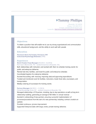 Tammy Phillips
Roanoke, VA 24018
Phone: 919-803-9721
E-mail: tamphil2016@gmail.com
LinkedIn: https://w ww.linkedin.com/in/tammy-phillips0205
Objectives
To obtain a position that will enable me to use my strong organizational and communication
skills, educational background, and the ability to work well with people
Education
Fairmont State University, Fairmont, WV
Industrial Psychology/Business (1993)
Experience
Multi-Vendor Class Manager (04/2016 –10/2016)
Fast Lane (Morrisville, NC - worked remotely in Roanoke, VA)
Built relationships with instructors and worked with them to schedule training events for
public and enterprise deliveries
Planned lab time, facilities, and travel for public and enterprise schedules
Coordinated logistics for enterprise deliveries
Assisted Accounting with invoicing importing data and approving expenditures
Tracked and monitored costs for facilities, instructors, travel, food, labs, courseware, and
transportation
Weekly ordering of courseware for training events
Partner Manager (06/2013 – 11/2015)
Global Knowledge (Cary, NC - worked remotely in Roanoke, VA)
Managed relationships of 18 partner, including day to day operations as well as long term
relationship building, generating an average of $9 million in annual revenue
Assisted in onboarding of new partners, ensuring successful implementation of
processes/procedures from the start of a new partnership, including contract creation an
updates
Provided continuous process improvement
Supported Enterprise Sales with large, onsite, private training deliveries
 