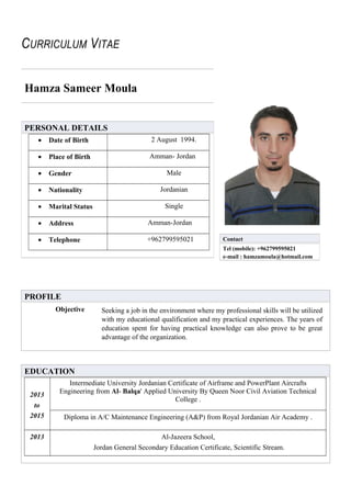 CURRICULUM VITAE
Hamza Sameer Moula
PROFILE
Objective Seeking a job in the environment where my professional skills will be utilized
with my educational qualification and my practical experiences. The years of
education spent for having practical knowledge can also prove to be great
advantage of the organization.
EDUCATION
2013
to
2015
Intermediate University Jordanian Certificate of Airframe and PowerPlant Aircrafts
Engineering from Al- Balqa' Applied University By Queen Noor Civil Aviation Technical
College .
Diploma in A/C Maintenance Engineering (A&P) from Royal Jordanian Air Academy .
2013 Al-Jazeera School,
Jordan General Secondary Education Certificate, Scientific Stream.
PERSONAL DETAILS
• Date of Birth 2 August 1994.
• Place of Birth Amman- Jordan
• Gender Male
• Nationality Jordanian
• Marital Status Single
• Address Amman-Jordan
• Telephone +962799595021 Contact
Tel (mobile): +962799595021
e-mail : hamzamoula@hotmail.com
 