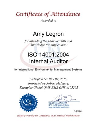 Awarded to
Amy Legron
for attending the 16-hour skills and
knowledge training course
ISO 14001:2004
Internal Auditor
for International Environmental Management Systems
on September 08 - 09, 2015,
instructed by Robert McIntyre,
Exemplar Global QMS-EMS-OHS #105292
1.6 CEUs
 