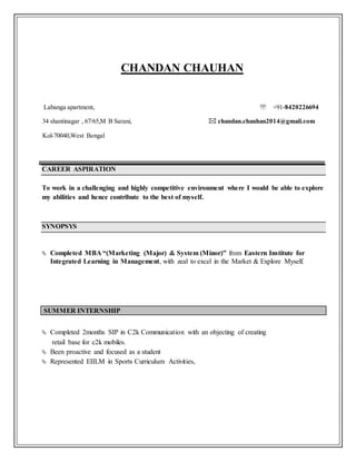 CHANDAN CHAUHAN
Labanga apartment,  +91-8420226694
34 shantinagar , 67/65,M B Sarani,  chandan.chauhan2014@gmail.com
Kol-70040,West Bengal
CAREER ASPIRATION
To work in a challenging and highly competitive environment where I would be able to explore
my abilities and hence contribute to the best of myself.
SYNOPSYS
 Completed MBA “(Marketing (Major) & System (Minor)” from Eastern Institute for
Integrated Learning in Management, with zeal to excel in the Market & Explore Myself.
SUMMER INTERNSHIP
 Completed 2months SIP in C2k Communication with an objecting of creating
retail base for c2k mobiles.
 Been proactive and focused as a student
 Represented EIILM in Sports Curriculum Activities,
 
