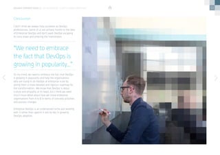 11
I don’t think we always help ourselves as DevOps
professionals. Some of us are actively hostile to the idea
of Enterprise DevOps and don’t want DevOps escaping
its ivory tower and entering the mainstream. 
To my mind, we need to embrace the fact that DevOps
is growing in popularity and help the organisations
who are trying to do DevOps at enterprise scale by
giving them a more detailed and rigorous roadmap for
the transformation.  We know that DevOps is about
culture and empathy at its heart, but I think we need
much more detail about how we move enterprise
organisations from A to B in terms of concrete activities
and process changes.  
Enterprise DevOps is an underserved niche and working
with it rather than against it will be key in growing
DevOps adoption.
Conclusion
“We need to embrace
the fact that DevOps is
growing in popularity...”
devops perspectives 2 | On Enterprise DevOps Transformation
 