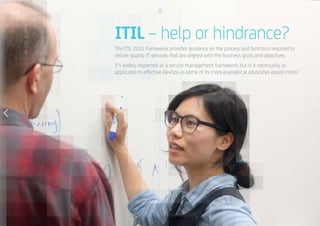 17
ITIL – help or hindrance?
The ITIL 2011 framework provides guidance on the process and functions required to
deliver quality IT services that are aligned with the business goals and objectives.
It’s widely respected as a service management framework, but is it necessarily as
applicable to effective DevOps as some of its more evangelical advocates would insist?
 