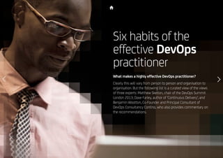 21
Six habits of the
effective DevOps
practitioner
What makes a highly effective DevOps practitioner?
Clearly this will vary from person to person and organisation to
organisation. But the following list is a curated view of the views
of three experts: Matthew Skelton, chair of the DevOps Summit
London 2013; Dave Farley, author of ‘Continuous Delivery’; and
Benjamin Wootton, Co-Founder and Principal Consultant of
DevOps Consultancy Contino, who also provides commentary on
the recommendations.
 