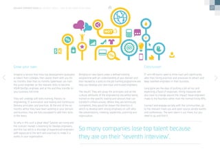 27
Imagine a service that hires top development graduates
or talent from colleges, then places them with you for
six months. Over that six months Speerhead can train
the junior engineer on the relevant skills to become
YOUR DevOps engineer, and at the end they transfer to
your business full-time.
They will undergo soft skills training, Process re-
engineering, IT automation and tooling and Continuous
Delivery principles and practices. At the end of the six
months whilst they have been working in your domain
and business they are fully equipped to add their skills
to the team.
So why is this such a great idea? Salaries are rising and
the contract market is booming for DevOps engineers,
and this has led to a shortage of experienced engineers
with exposure to the tech and practices to make it a
reality in your organisation.
Grow your own
Bringing on new talent under a defined training
programme with an understanding of your domain and
then backed by a solid on-the-job training programme will
help you develop your own loyal and trusted engineers.
The result? They will grasp the principles and all the
cultural attributes of the engineering role whilst being
trained on the specific tooling and services that can
transform infrastructures. Whilst they are technically
competent, they would be shown the direction in
which to develop with strong emphasis on soft skills
like presentations, meeting, leadership, planning and
organisation.
IT and HR teams need to think hard and significantly
alter their hiring practices and processes to attract and
keep talented engineers in their business.
Long gone are the days of putting a job ad out and
expecting a flood of responses. Hiring measures will
also have to change around the impact these engineers
make to the business rather than the normal hiring KPIs.
Connect and engage socially with the communities, go
to the relevant meet-ups and open source vendor events
and conferences. The best talent is out there, but you
need to go and find it.
Conclusion
So many companies lose top talent because
they are on their ‘seventh interview’.
devops perspectives 2 | DevOps talent – buy in or grow your own?
 