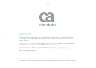 Next Steps
Mainstream adoption of DevOps is here. Is your organization ready to seize all the business benefits and
opportunities it presents? At CA Technologies, we have built a portfolio of products and solutions on our
DevOps expertise.
Visit ca.com/contact to learn more about how CA can help you close the gap between your developers and
your operations—and keep your competitive edge in the application economy.
For more information on DevOps solutions from CA Technologies, go to: ca.com/insights/devops
#BusinessReWrittenBySoftware
Contributions and comments were solicited following a discussion held in July 2014 and in subsequent email interviews. 		
Copyright ©2015 CA. All rights reserved. All trademarks, trade names, service marks and logos referenced herein belong to their respective companies.
 