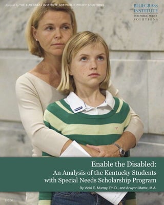 B lu e g r a s s I n s t i t u t e f o r P u b l i c P o l i c y S o lu t i o n s
Enable the Disabled: An Analysis of the Kentucky Students with Special Needs Scholarship Program | 
A report by the bluegrass institute for Public Policy Solutions
Enable the Disabled:
An Analysis of the Kentucky Students
with Special Needs Scholarship Program
By Vicki E. Murray, Ph.D., and Arwynn Mattix, M.A.
$10.00
 