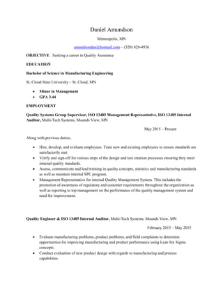 Daniel Amundson
Minneapolis, MN
amundsondan@hotmail.com – (320) 828-4936
OBJECTIVE Seeking a career in Quality Assurance
EDUCATION
Bachelor of Science in Manufacturing Engineering
St. Cloud State University – St. Cloud, MN
 Minor in Management
 GPA 3.44
EMPLOYMENT
Quality Systems Group Supervisor, ISO 13485 Management Representative, ISO 13485 Internal
Auditor, Multi-Tech Systems, Mounds View, MN
May 2015 – Present
Along with previous duties;
 Hire, develop, and evaluate employees. Train new and existing employees to ensure standards are
satisfactorily met.
 Verify and sign-off for various steps of the design and test creation processes ensuring they meet
internal quality standards.
 Assess, communicate and lead training in quality concepts, statistics and manufacturing standards
as well as maintain internal SPC program.
 Management Representative for internal Quality Management System. This includes the
promotion of awareness of regulatory and customer requirements throughout the organization as
well as reporting to top management on the performance of the quality management system and
need for improvement.
Quality Engineer & ISO 13485 Internal Auditor, Multi-Tech Systems, Mounds View, MN
February 2013 – May 2015
 Evaluate manufacturing problems, product problems, and field complaints to determine
opportunities for improving manufacturing and product performance using Lean Six Sigma
concepts.
 Conduct evaluation of new product design with regards to manufacturing and process
capabilities.
 