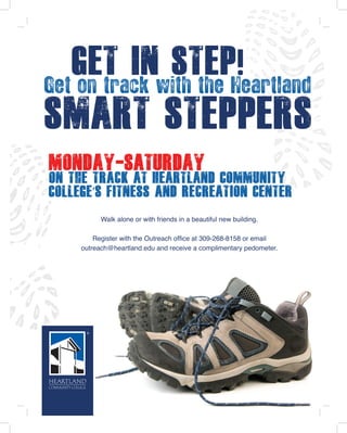 Get In Step
Monday-SATURday
on the track at Heartland Community
College’s Fitness and Recreation Center
Walk alone or with friends in a beautiful new building.
Register with the Outreach office at 309-268-8158 or email
outreach@heartland.edu and receive a complimentary pedometer.
Get on track with the Heartland
Smart Steppers
!
 